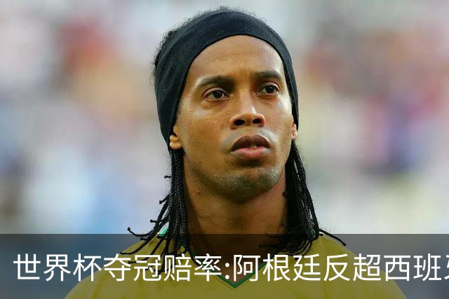 世界杯夺冠赔率:阿根廷反超西班牙 法国仍领跑