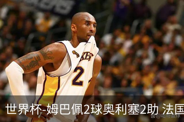 世界杯-姆巴佩2球奥利塞2助 法国4前场各有收获3-0瑞典