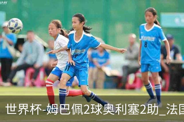 世界杯-姆巴佩2球奥利塞2助 法国4前场各有收获3-0瑞典