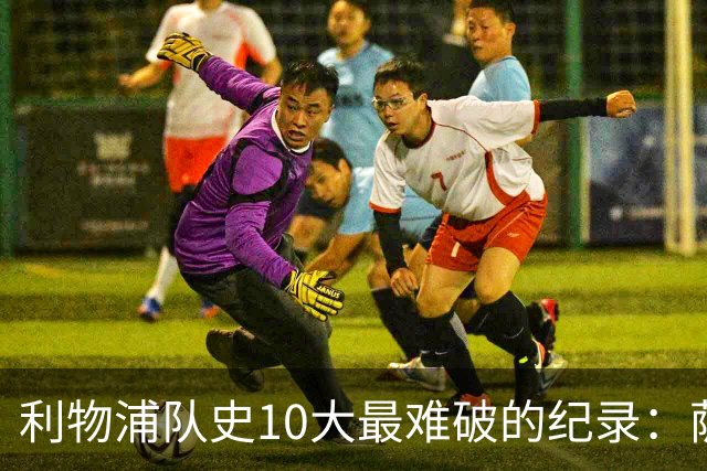 利物浦队史10大最难破的纪录：萨拉赫第8，榜首神迹根本复制不了
