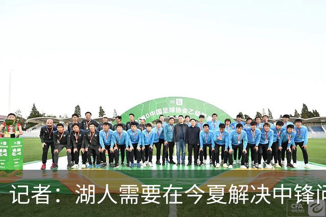 记者：湖人需要在今夏解决中锋问题 东契奇不会一直等待他们建队